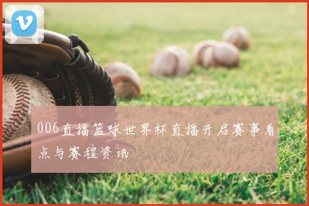 006直播篮球世界杯直播开启赛事看点与赛程资讯