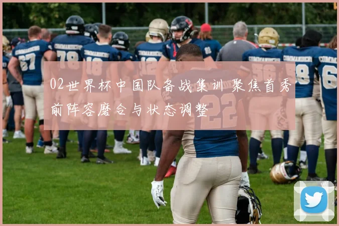 02世界杯中国队备战集训 聚焦首秀前阵容磨合与状态调整
