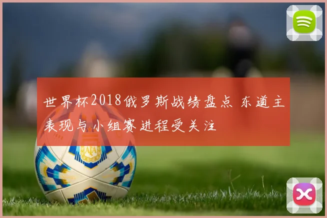 世界杯2018俄罗斯战绩盘点 东道主表现与小组赛进程受关注