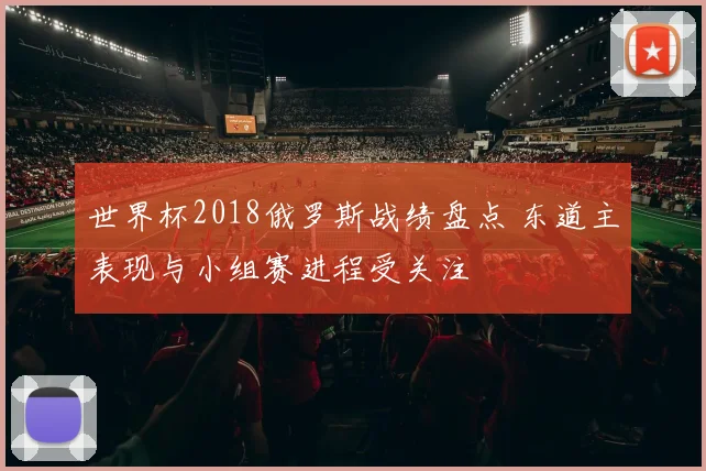 世界杯2018俄罗斯战绩盘点 东道主表现与小组赛进程受关注