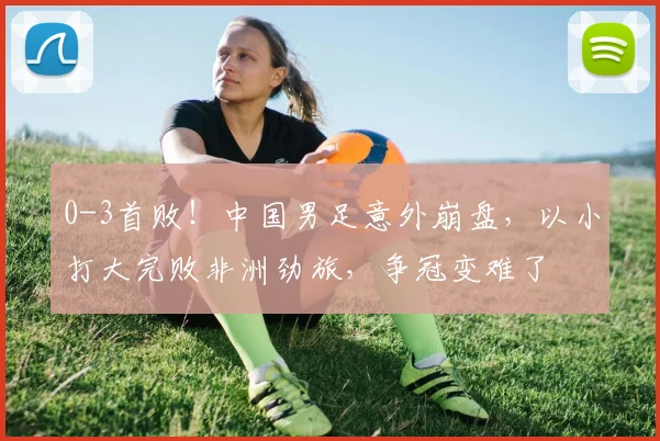 0-3首败！中国男足意外崩盘，以小打大完败非洲劲旅，争冠变难了