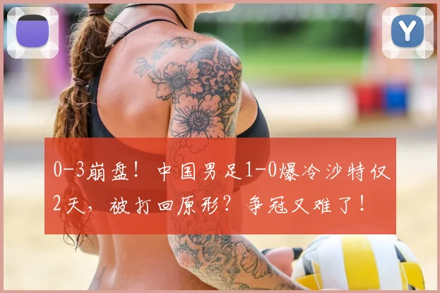 0-3崩盘！中国男足1-0爆冷沙特仅2天，被打回原形？争冠又难了！
