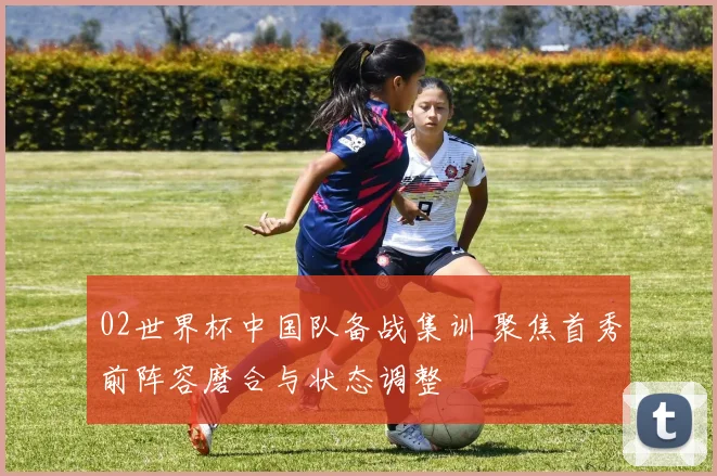 02世界杯中国队备战集训 聚焦首秀前阵容磨合与状态调整