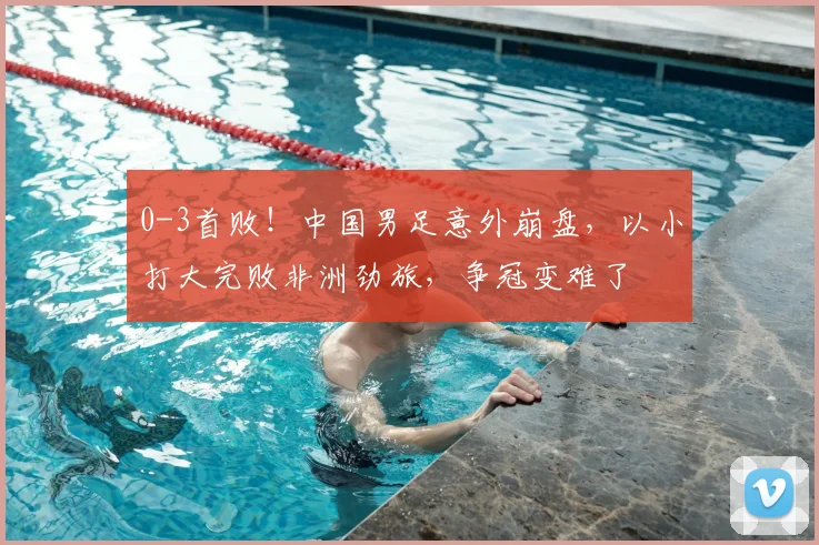 0-3首败！中国男足意外崩盘，以小打大完败非洲劲旅，争冠变难了