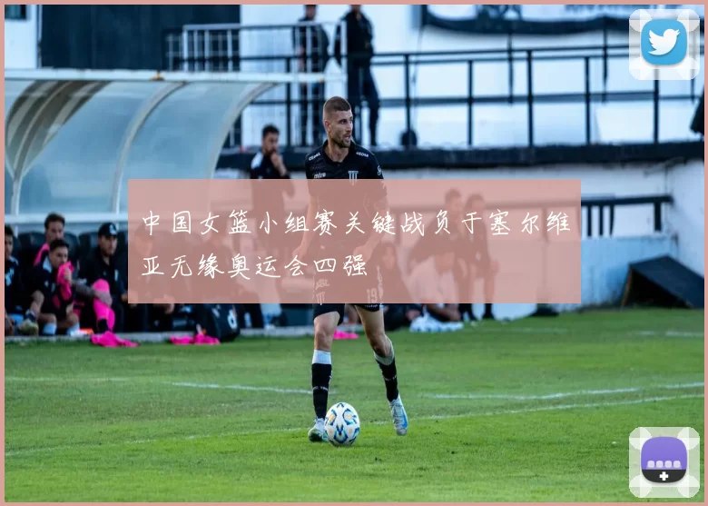 中国女篮小组赛关键战负于塞尔维亚无缘奥运会四强