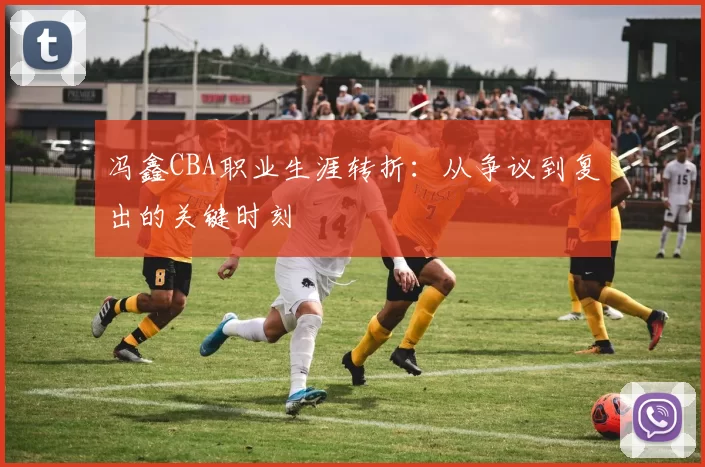 冯鑫CBA职业生涯转折:从争议到复出的关键时刻