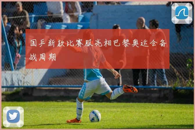 国乒新款比赛服亮相巴黎奥运会备战周期