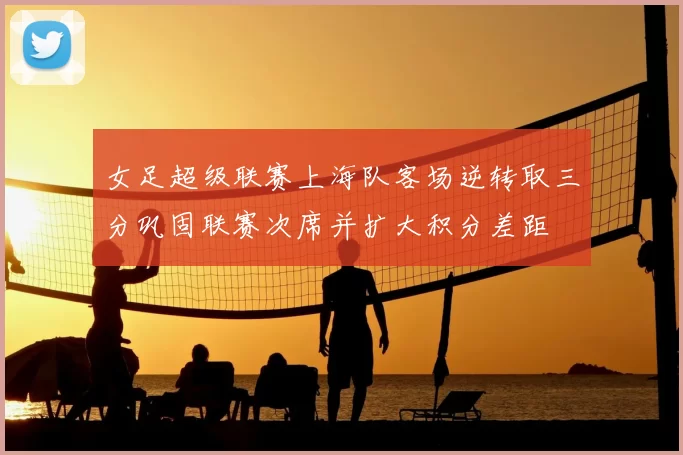 女足超级联赛上海队客场逆转取三分巩固联赛次席并扩大积分差距