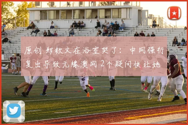 原创 郑钦文在浴室哭了:中网强行复出导致无缘澳网 2个疑问快让她崩溃