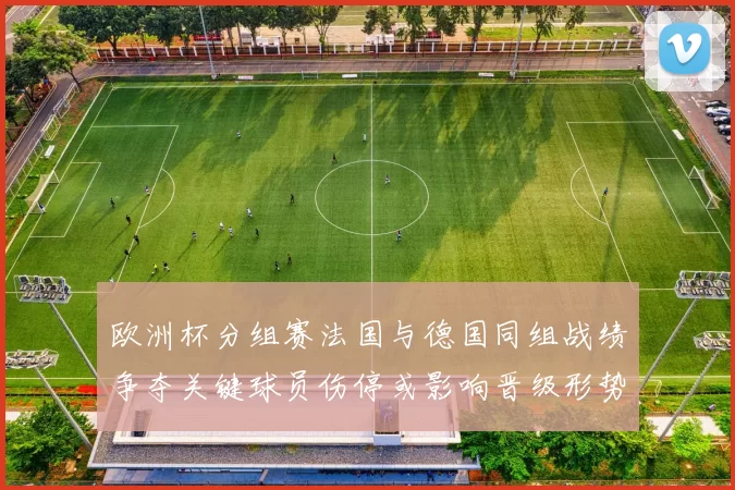 欧洲杯分组赛法国与德国同组战绩争夺关键球员伤停或影响晋级形势