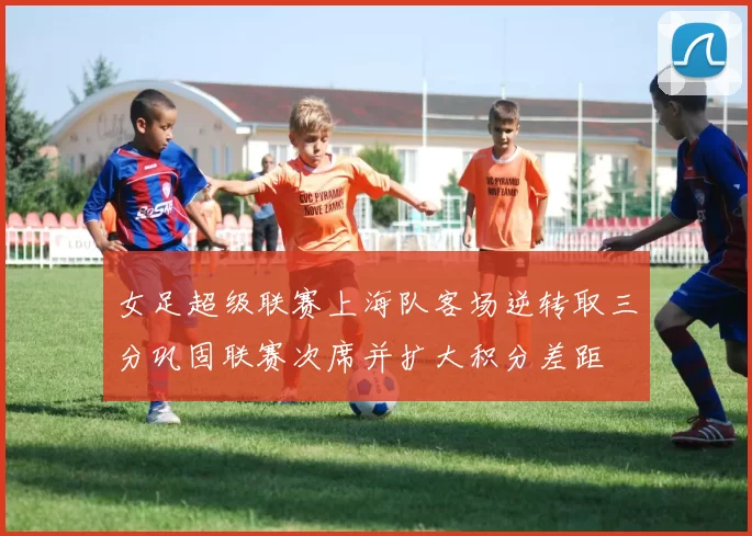 女足超级联赛上海队客场逆转取三分巩固联赛次席并扩大积分差距