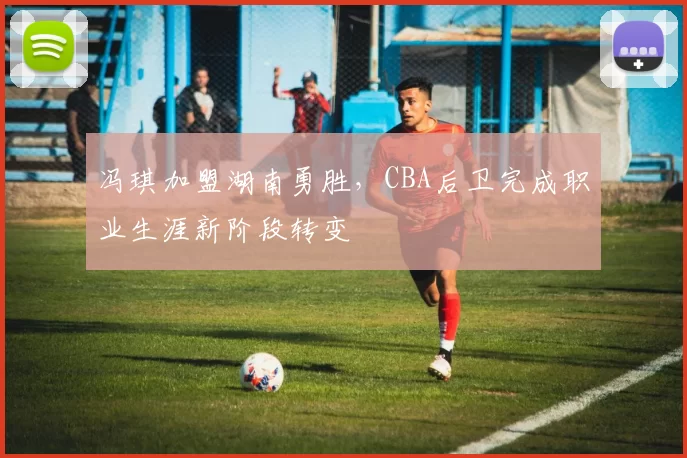 冯琪加盟湖南勇胜,CBA后卫完成职业生涯新阶段转变