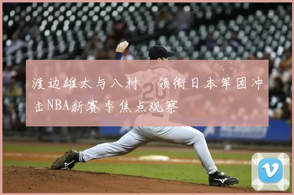 渡边雄太与八村塁领衔日本军团冲击NBA新赛季焦点观察