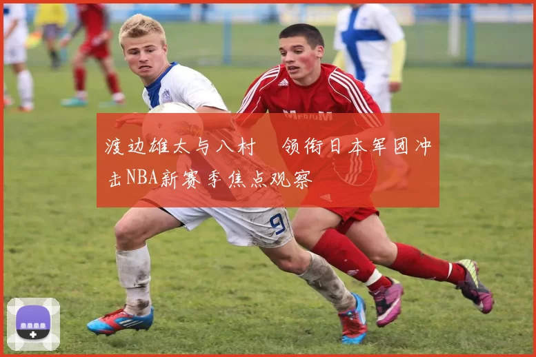 渡边雄太与八村塁领衔日本军团冲击NBA新赛季焦点观察