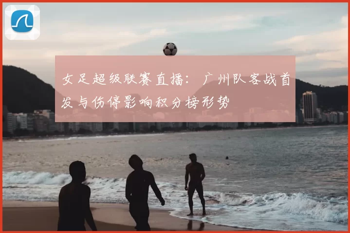 女足超级联赛直播:广州队客战首发与伤停影响积分榜形势