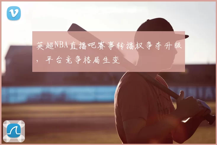 英超NBA直播吧赛事转播权争夺升级，平台竞争格局生变